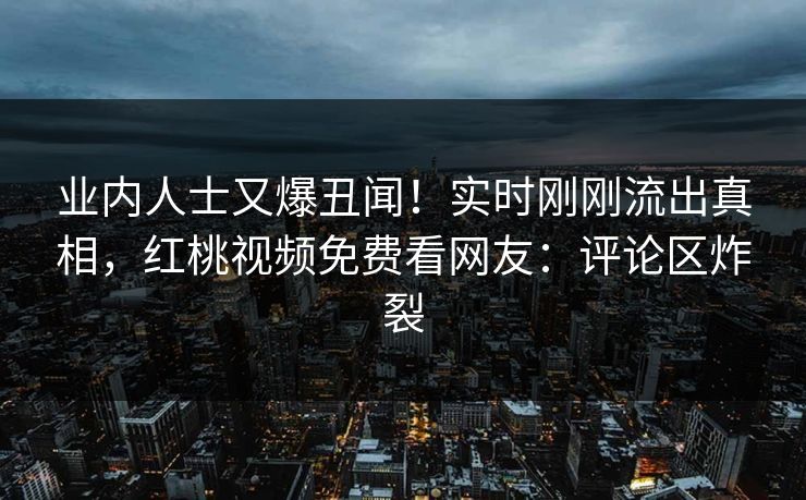 业内人士又爆丑闻！实时刚刚流出真相，红桃视频免费看网友：评论区炸裂