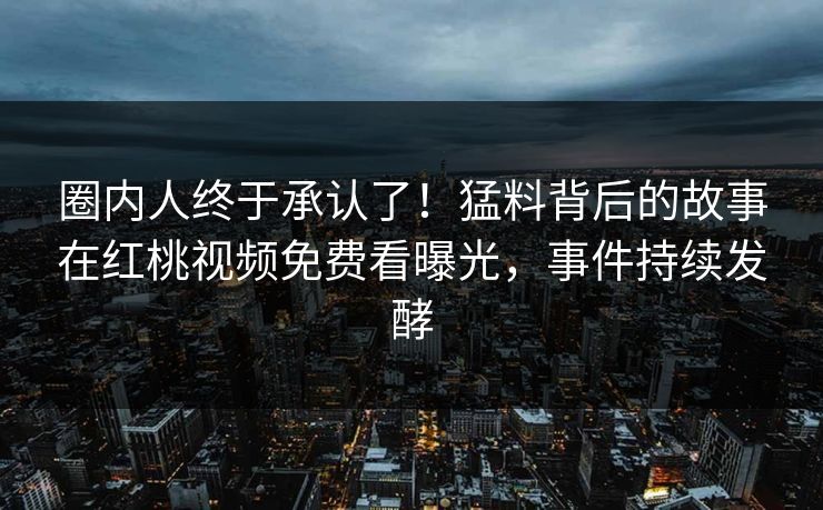 圈内人终于承认了！猛料背后的故事在红桃视频免费看曝光，事件持续发酵