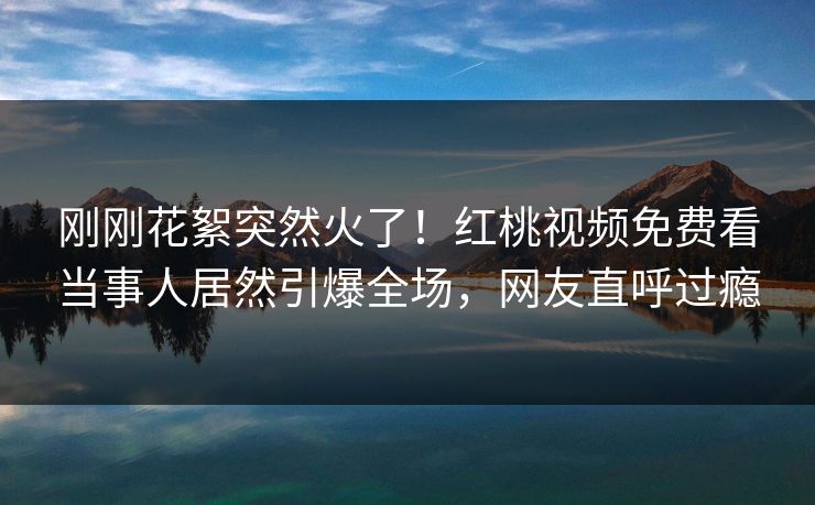 刚刚花絮突然火了！红桃视频免费看当事人居然引爆全场，网友直呼过瘾
