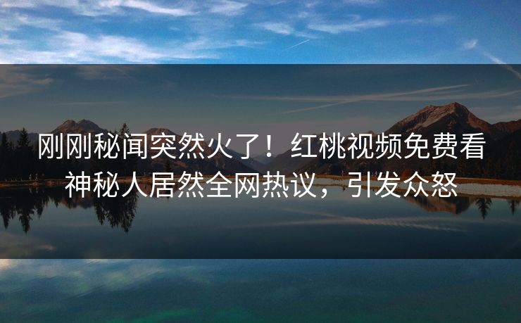 刚刚秘闻突然火了！红桃视频免费看神秘人居然全网热议，引发众怒