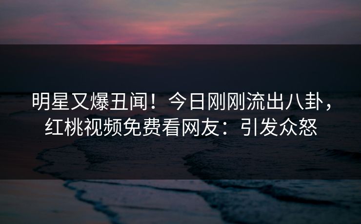 明星又爆丑闻！今日刚刚流出八卦，红桃视频免费看网友：引发众怒