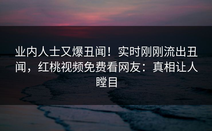 业内人士又爆丑闻！实时刚刚流出丑闻，红桃视频免费看网友：真相让人瞠目