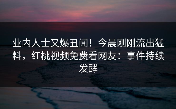 业内人士又爆丑闻！今晨刚刚流出猛料，红桃视频免费看网友：事件持续发酵