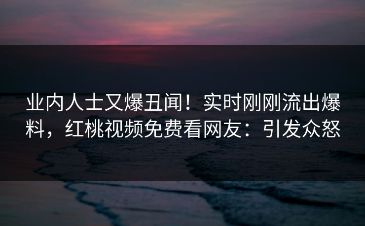 业内人士又爆丑闻！实时刚刚流出爆料，红桃视频免费看网友：引发众怒