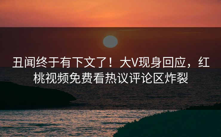 丑闻终于有下文了！大V现身回应，红桃视频免费看热议评论区炸裂