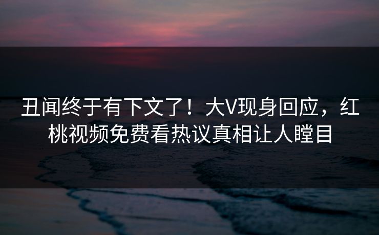 丑闻终于有下文了！大V现身回应，红桃视频免费看热议真相让人瞠目
