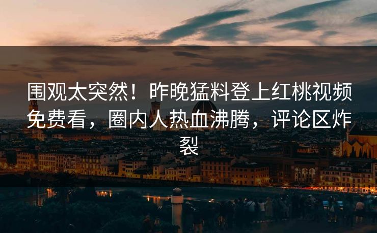 围观太突然！昨晚猛料登上红桃视频免费看，圈内人热血沸腾，评论区炸裂