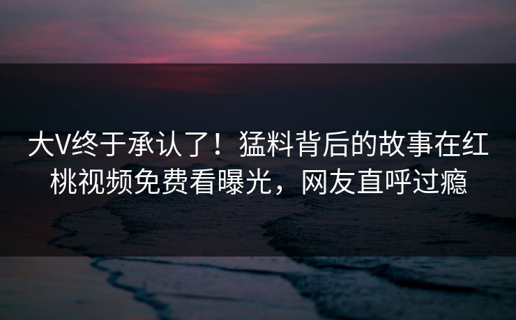 大V终于承认了！猛料背后的故事在红桃视频免费看曝光，网友直呼过瘾