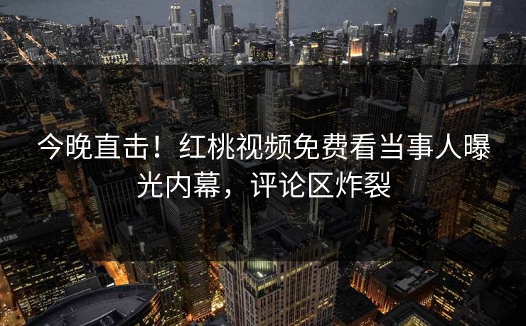 今晚直击！红桃视频免费看当事人曝光内幕，评论区炸裂