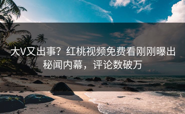 大V又出事？红桃视频免费看刚刚曝出秘闻内幕，评论数破万