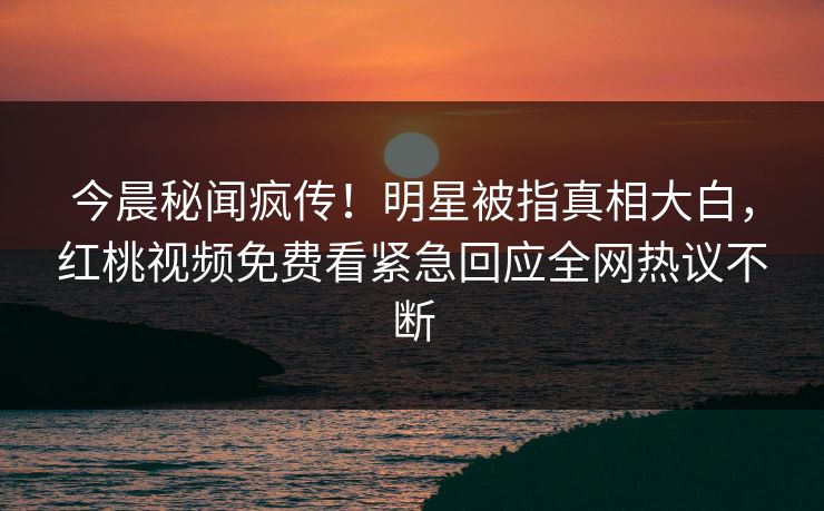 今晨秘闻疯传！明星被指真相大白，红桃视频免费看紧急回应全网热议不断