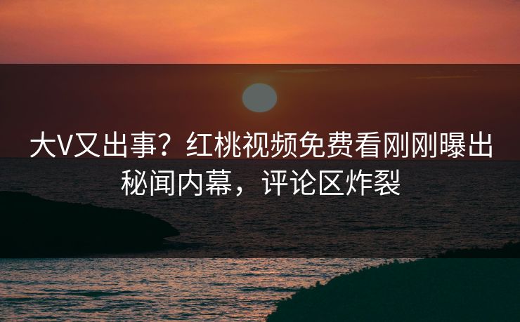 大V又出事？红桃视频免费看刚刚曝出秘闻内幕，评论区炸裂