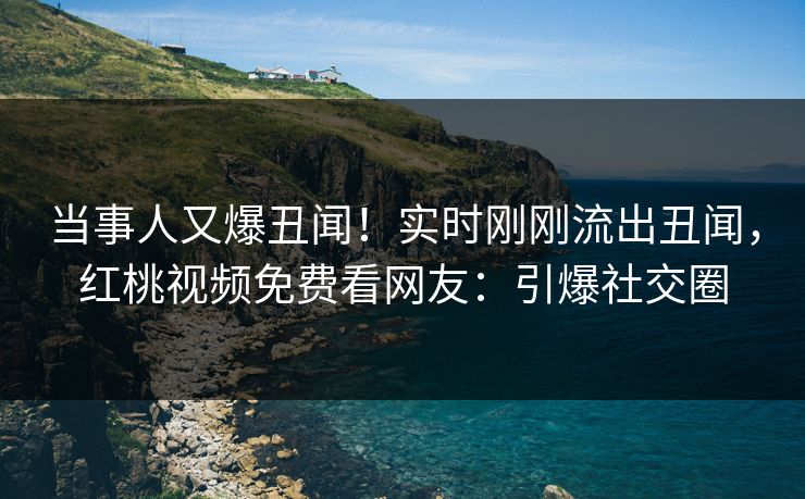 当事人又爆丑闻！实时刚刚流出丑闻，红桃视频免费看网友：引爆社交圈