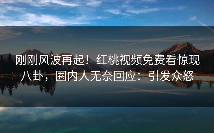 刚刚风波再起！红桃视频免费看惊现八卦，圈内人无奈回应：引发众怒