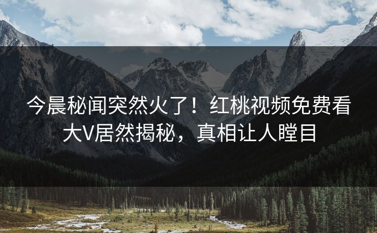 今晨秘闻突然火了！红桃视频免费看大V居然揭秘，真相让人瞠目