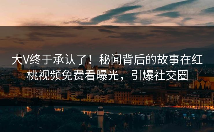 大V终于承认了！秘闻背后的故事在红桃视频免费看曝光，引爆社交圈