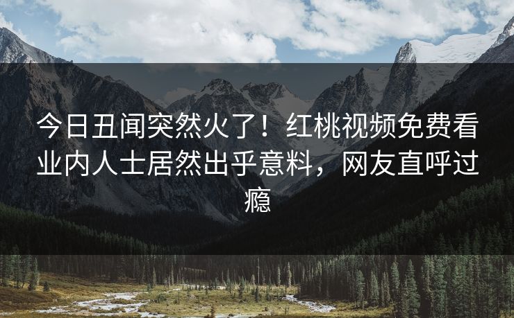 今日丑闻突然火了!红桃视频免费看业内人士居然出乎意料,网友直呼过瘾 今日丑闻突然火了!红桃视频免费看业内人士居然出乎意料,网友直呼过瘾