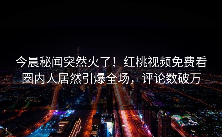 今晨秘闻突然火了！红桃视频免费看圈内人居然引爆全场，评论数破万