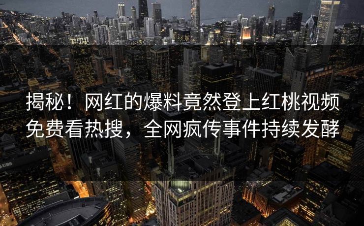 揭秘！网红的爆料竟然登上红桃视频免费看热搜，全网疯传事件持续发酵