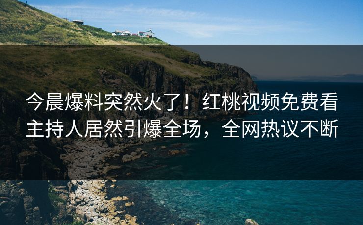 今晨爆料突然火了！红桃视频免费看主持人居然引爆全场，全网热议不断