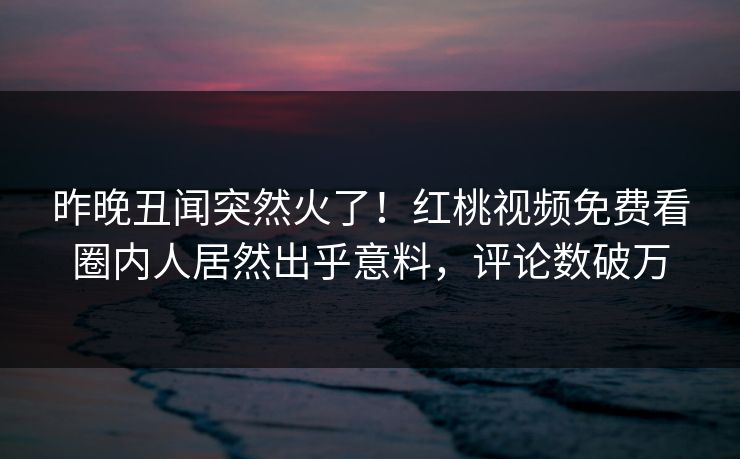 昨晚丑闻突然火了！红桃视频免费看圈内人居然出乎意料，评论数破万