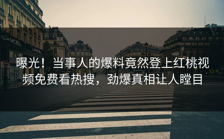 曝光！当事人的爆料竟然登上红桃视频免费看热搜，劲爆真相让人瞠目