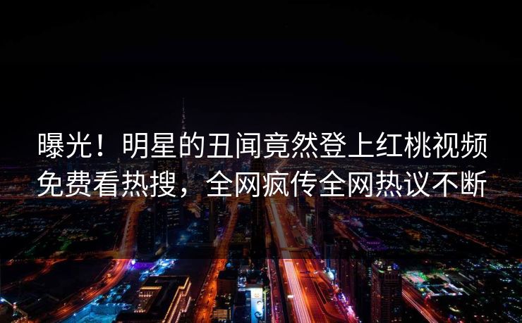 曝光！明星的丑闻竟然登上红桃视频免费看热搜，全网疯传全网热议不断