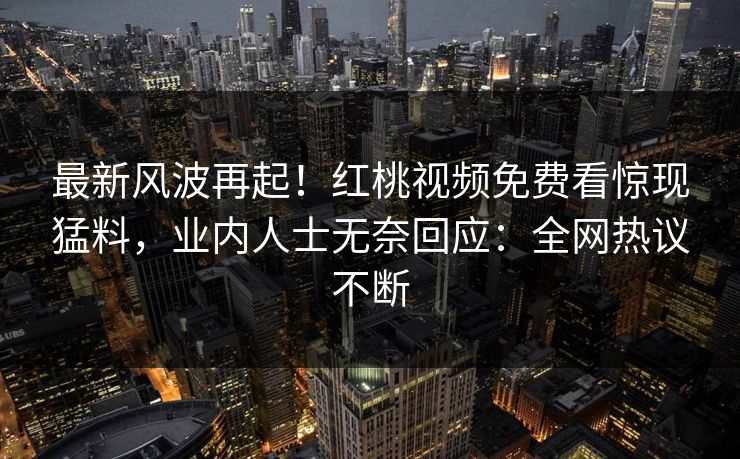 最新风波再起！红桃视频免费看惊现猛料，业内人士无奈回应：全网热议不断