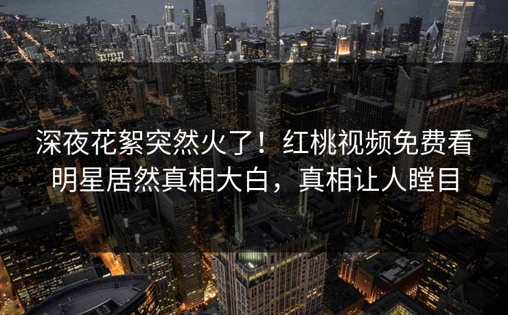 深夜花絮突然火了！红桃视频免费看明星居然真相大白，真相让人瞠目