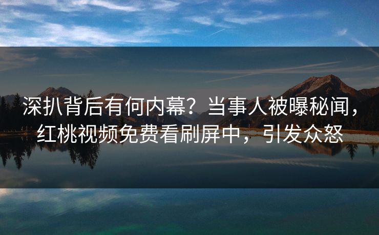 深扒背后有何内幕？当事人被曝秘闻，红桃视频免费看刷屏中，引发众怒