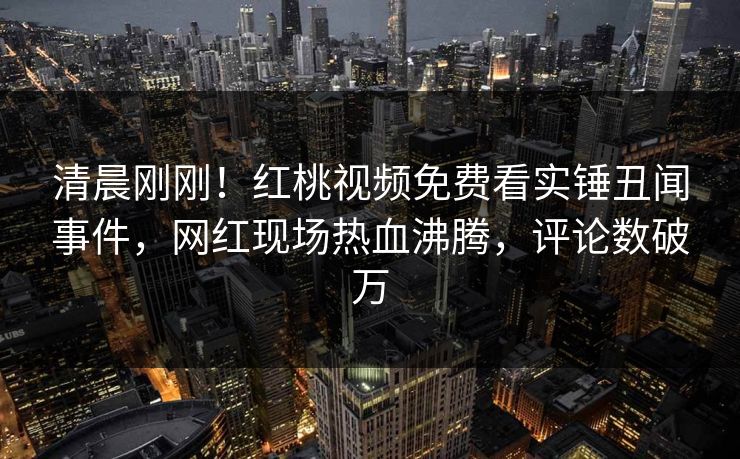 清晨刚刚！红桃视频免费看实锤丑闻事件，网红现场热血沸腾，评论数破万