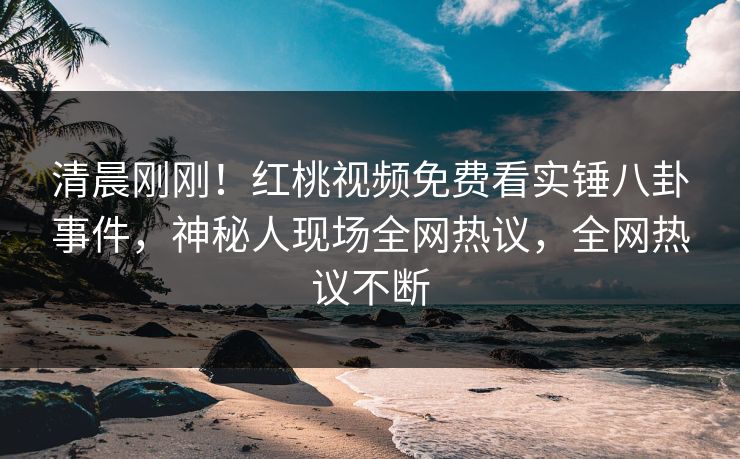 清晨刚刚！红桃视频免费看实锤八卦事件，神秘人现场全网热议，全网热议不断