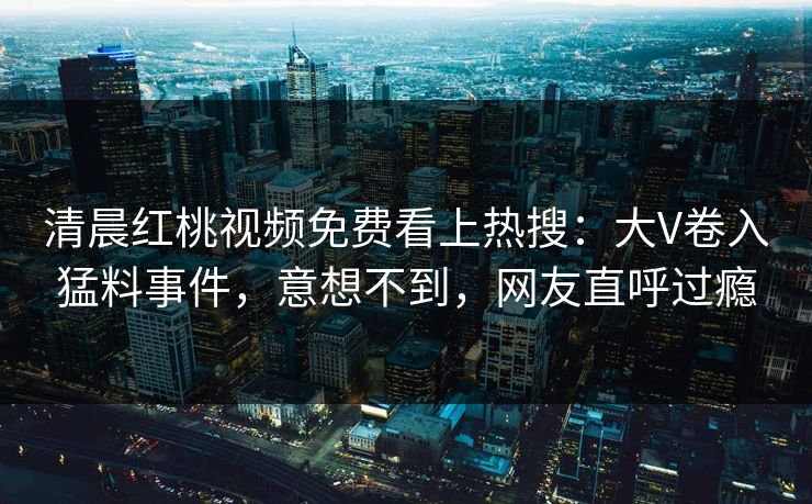 清晨红桃视频免费看上热搜：大V卷入猛料事件，意想不到，网友直呼过瘾