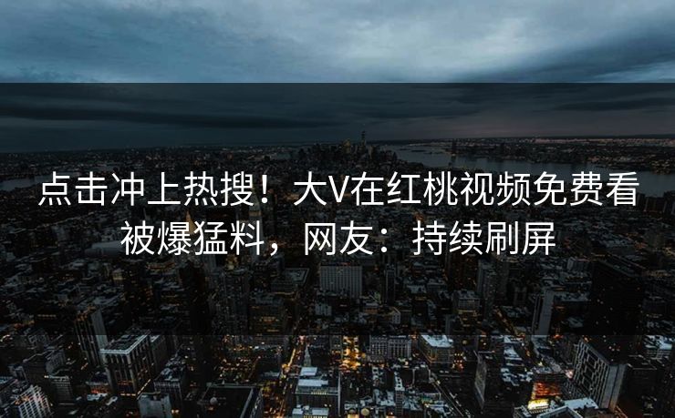 点击冲上热搜！大V在红桃视频免费看被爆猛料，网友：持续刷屏