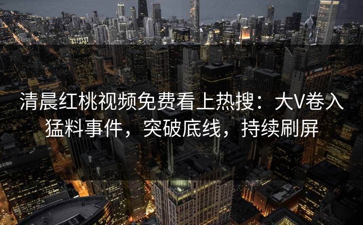 清晨红桃视频免费看上热搜：大V卷入猛料事件，突破底线，持续刷屏
