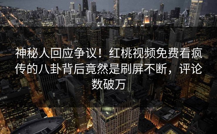 神秘人回应争议！红桃视频免费看疯传的八卦背后竟然是刷屏不断，评论数破万