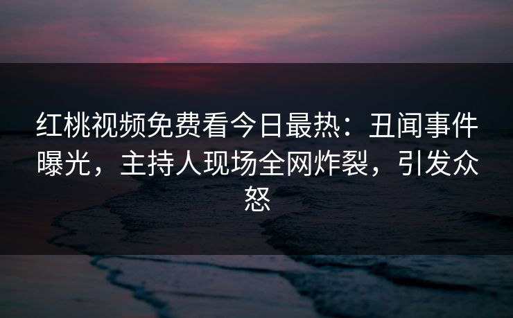 红桃视频免费看今日最热：丑闻事件曝光，主持人现场全网炸裂，引发众怒