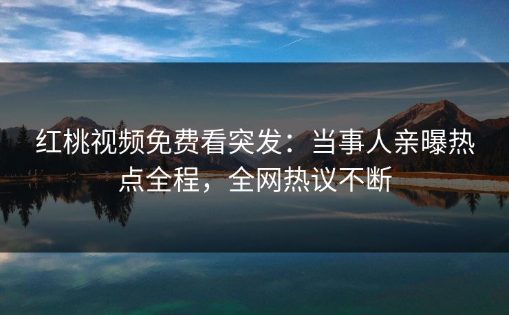 红桃视频免费看突发：当事人亲曝热点全程，全网热议不断