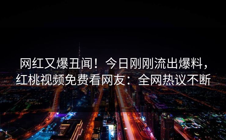 网红又爆丑闻！今日刚刚流出爆料，红桃视频免费看网友：全网热议不断