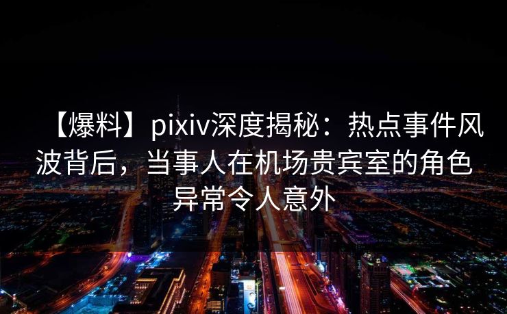 【爆料】pixiv深度揭秘：热点事件风波背后，当事人在机场贵宾室的角色异常令人意外