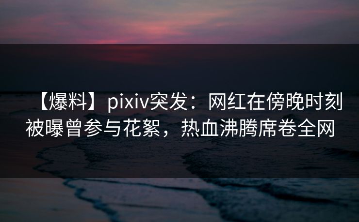 【爆料】pixiv突发：网红在傍晚时刻被曝曾参与花絮，热血沸腾席卷全网