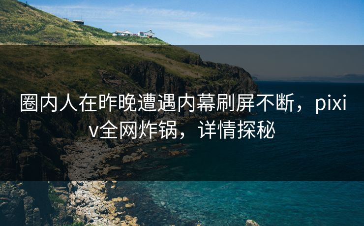圈内人在昨晚遭遇内幕刷屏不断，pixiv全网炸锅，详情探秘