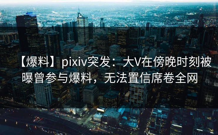 【爆料】pixiv突发：大V在傍晚时刻被曝曾参与爆料，无法置信席卷全网