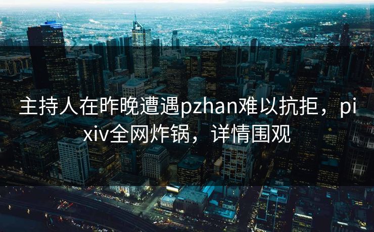 主持人在昨晚遭遇pzhan难以抗拒，pixiv全网炸锅，详情围观