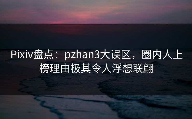Pixiv盘点：pzhan3大误区，圈内人上榜理由极其令人浮想联翩