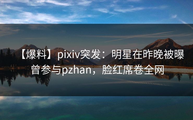 【爆料】pixiv突发：明星在昨晚被曝曾参与pzhan，脸红席卷全网