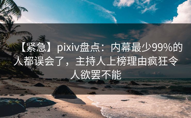 【紧急】pixiv盘点：内幕最少99%的人都误会了，主持人上榜理由疯狂令人欲罢不能