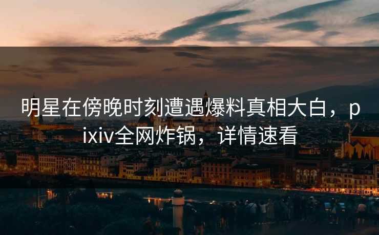 明星在傍晚时刻遭遇爆料真相大白，pixiv全网炸锅，详情速看
