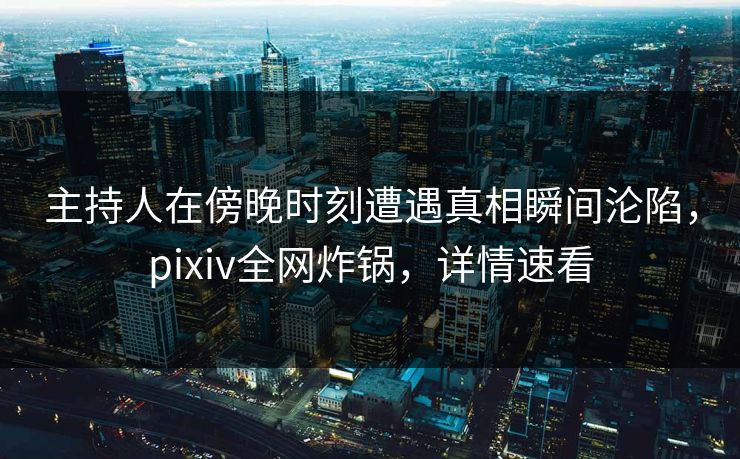主持人在傍晚时刻遭遇真相瞬间沦陷，pixiv全网炸锅，详情速看