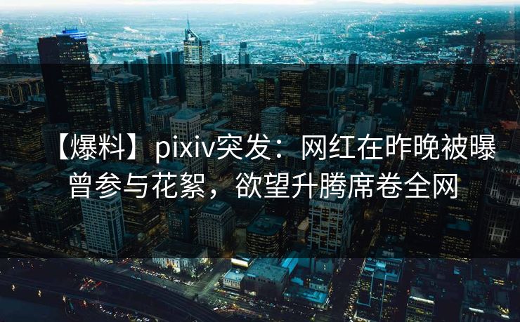 【爆料】pixiv突发：网红在昨晚被曝曾参与花絮，欲望升腾席卷全网